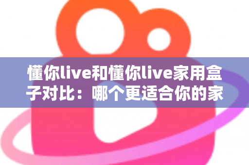 懂你live和懂你live家用盒子对比:哪个更适合你的家庭娱乐需求?全面解析与选购指南 懂你live和懂你live家用盒子对比:哪个更适合你的家庭娱乐需求?全面解析与选购指南