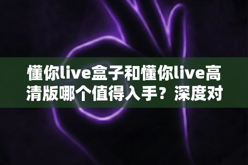 懂你live盒子和懂你live高清版哪个值得入手?深度对比评测帮你告别选择困难 懂你live盒子和懂你live高清版哪个值得入手?深度对比评测帮你告别选择困难