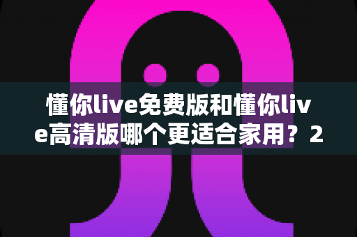 懂你live免费版和懂你live高清版哪个更适合家用?2025最新选购指南与深度对比分析 懂你live免费版和懂你live高清版哪个更适合家用?2025最新选购指南与深度对比分析