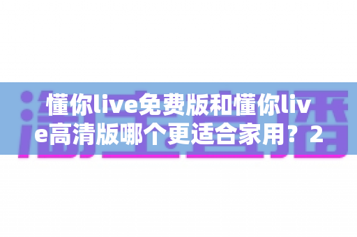 懂你live免费版和懂你live高清版哪个更适合家用?2025最新选购指南与深度对比分析 懂你live免费版和懂你live高清版哪个更适合家用?2025最新选购指南与深度对比分析