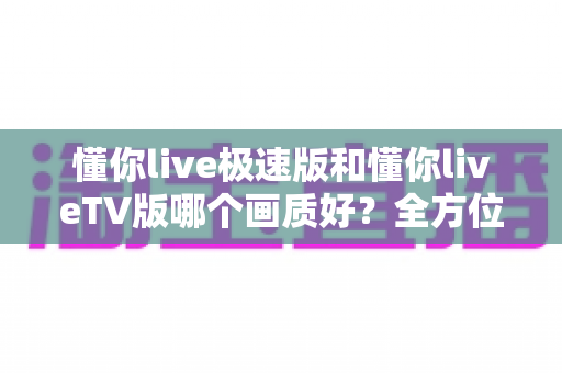 懂你live极速版和懂你liveTV版哪个画质好?全方位深度对比解析,帮你选出更适合的观看版本 懂你live极速版和懂你liveTV版哪个画质好?全方位深度对比解析,帮你选出更适合的观看版本