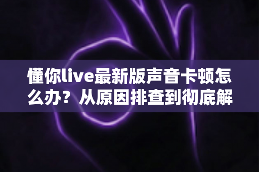 懂你live最新版声音卡顿怎么办？从原因排查到彻底解决的实用指南