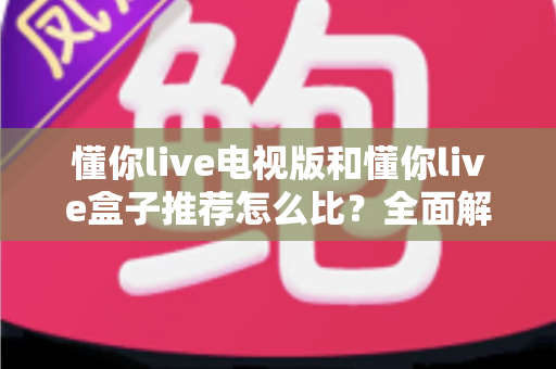 懂你live电视版和懂你live盒子推荐怎么比？全面解析助你轻松选购不踩坑