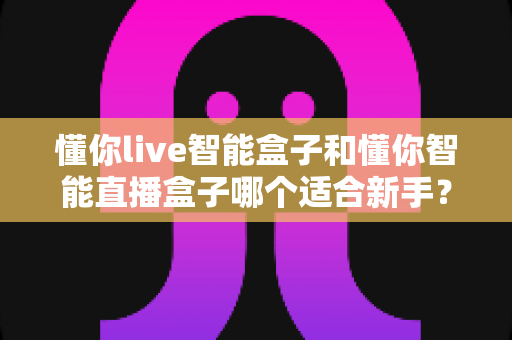 懂你live智能盒子和懂你智能直播盒子哪个适合新手?零基础直播设备选购全攻略与避坑指南 懂你live智能盒子和懂你智能直播盒子哪个适合新手?零基础直播设备选购全攻略与避坑指南