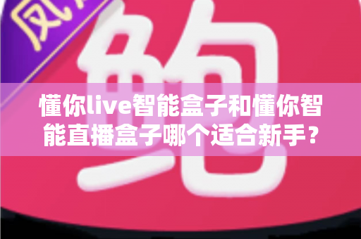 懂你live智能盒子和懂你智能直播盒子哪个适合新手？零基础直播设备选购全攻略与避坑指南