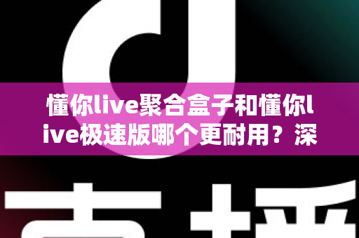 懂你live聚合盒子和懂你live极速版哪个更耐用？深度对比测评帮你选对不选贵