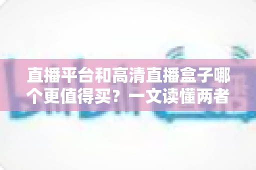 直播平台和高清直播盒子哪个更值得买？一文读懂两者差异，帮你做出最聪明的选择