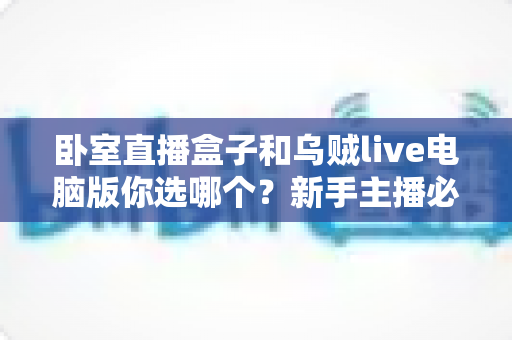 卧室直播盒子和乌贼live电脑版你选哪个？新手主播必看的卧室直播设备深度评测与选购指南