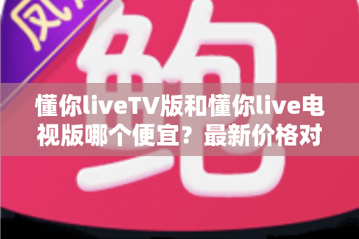 懂你liveTV版和懂你live电视版哪个便宜？最新价格对比、功能差异与省钱选购全攻略