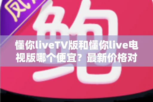 懂你liveTV版和懂你live电视版哪个便宜？最新价格对比、功能差异与省钱选购全攻略