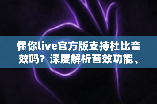 懂你live官方版支持杜比音效吗？深度解析音效功能、设置方法与听感优化全指南