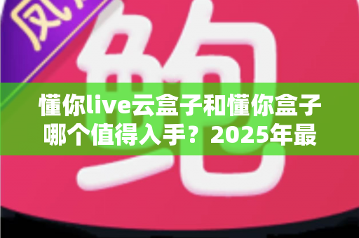 懂你live云盒子和懂你盒子哪个值得入手？2025年最全选购指南与真实体验对比