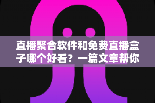 直播聚合软件和免费直播盒子哪个好看？一篇文章帮你彻底搞懂选择难题