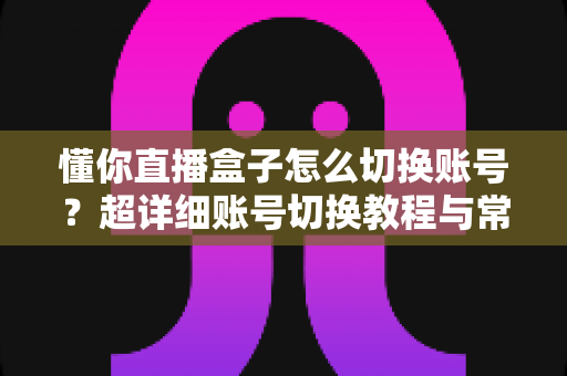 懂你直播盒子怎么切换账号?超详细账号切换教程与常见问题全解析 懂你直播盒子怎么切换账号?超详细账号切换教程与常见问题全解析