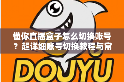 懂你直播盒子怎么切换账号？超详细账号切换教程与常见问题全解析