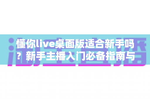 懂你live桌面版适合新手吗?新手主播入门必备指南与真实体验解析 懂你live桌面版适合新手吗?新手主播入门必备指南与真实体验解析