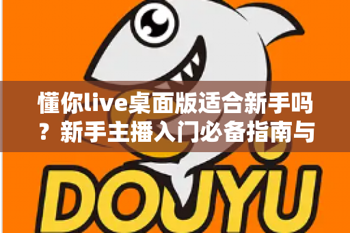懂你live桌面版适合新手吗？新手主播入门必备指南与真实体验解析