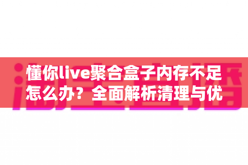懂你live聚合盒子内存不足怎么办？全面解析清理与优化实用指南
