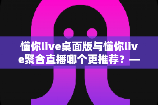 懂你live桌面版与懂你live聚合直播哪个更推荐?——全面对比分析与选购指南 懂你live桌面版与懂你live聚合直播哪个更推荐?——全面对比分析与选购指南