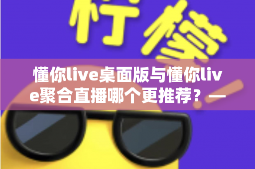 懂你live桌面版与懂你live聚合直播哪个更推荐?——全面对比分析与选购指南 懂你live桌面版与懂你live聚合直播哪个更推荐?——全面对比分析与选购指南