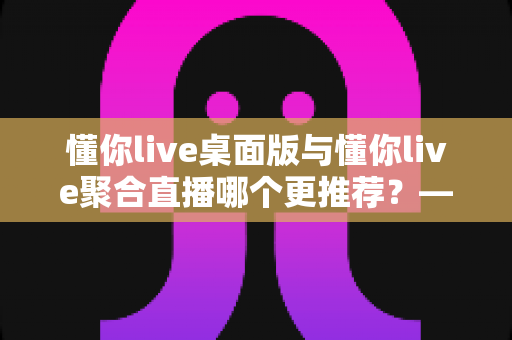 懂你live桌面版与懂你live聚合直播哪个更推荐？——全面对比分析与选购指南