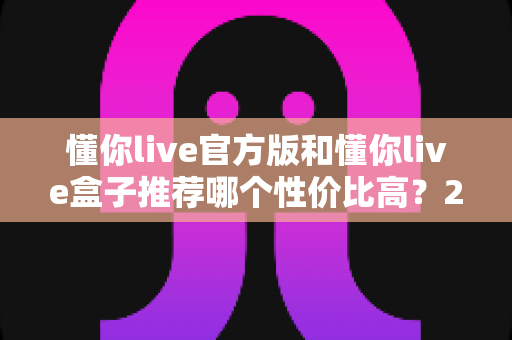 懂你live官方版和懂你live盒子推荐哪个性价比高？2025最新选购对比指南帮你一次看懂