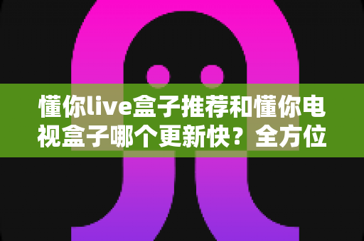 懂你live盒子推荐和懂你电视盒子哪个更新快？全方位对比评测与选购攻略