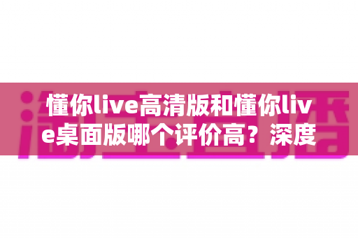 懂你live高清版和懂你live桌面版哪个评价高?深度解析两大版本的口碑差异与选购指南 懂你live高清版和懂你live桌面版哪个评价高?深度解析两大版本的口碑差异与选购指南