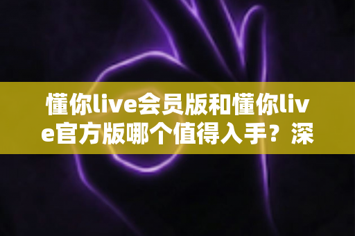 懂你live会员版和懂你live官方版哪个值得入手?深度对比评测助你明智选择 懂你live会员版和懂你live官方版哪个值得入手?深度对比评测助你明智选择
