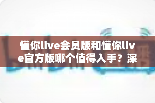 懂你live会员版和懂你live官方版哪个值得入手?深度对比评测助你明智选择 懂你live会员版和懂你live官方版哪个值得入手?深度对比评测助你明智选择