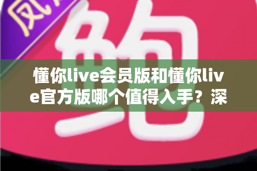 懂你live会员版和懂你live官方版哪个值得入手？深度对比评测助你明智选择