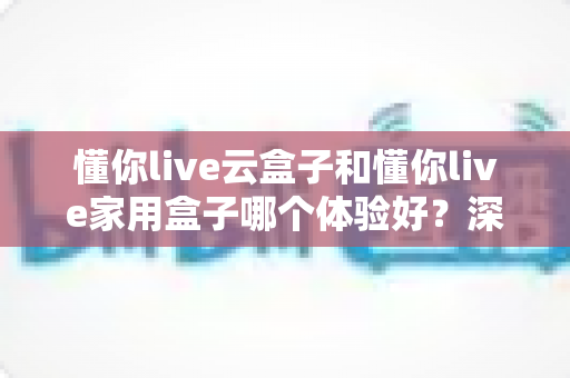 懂你live云盒子和懂你live家用盒子哪个体验好?深度对比评测与选购避坑指南 懂你live云盒子和懂你live家用盒子哪个体验好?深度对比评测与选购避坑指南