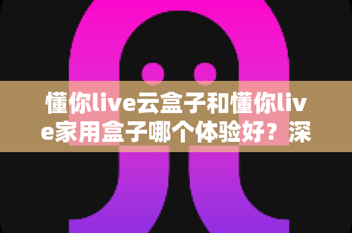 懂你live云盒子和懂你live家用盒子哪个体验好？深度对比评测与选购避坑指南