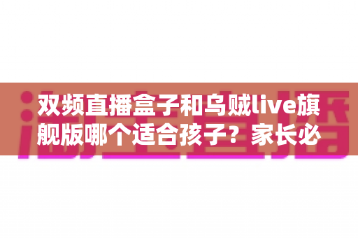 双频直播盒子和乌贼live旗舰版哪个适合孩子?家长必看的选购与安全使用全攻略 双频直播盒子和乌贼live旗舰版哪个适合孩子?家长必看的选购与安全使用全攻略
