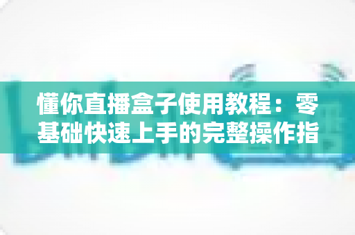 懂你直播盒子使用教程：零基础快速上手的完整操作指南