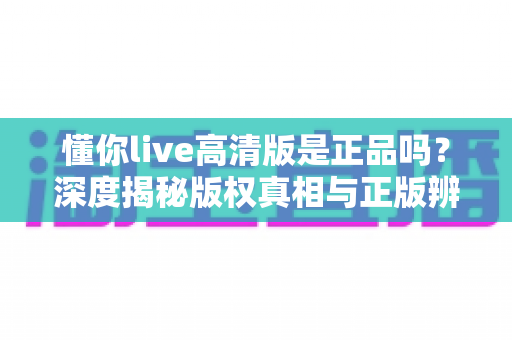 懂你live高清版是正品吗?深度揭秘版权真相与正版辨别全攻略 懂你live高清版是正品吗?深度揭秘版权真相与正版辨别全攻略