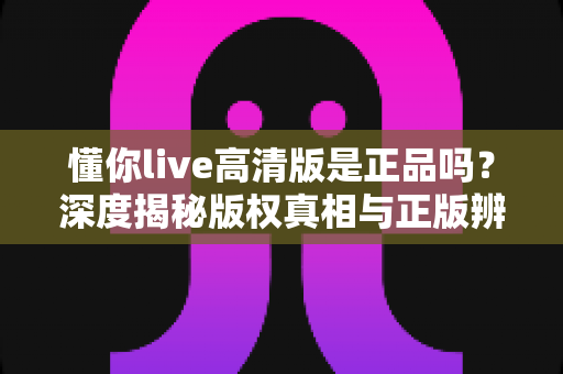 懂你live高清版是正品吗?深度揭秘版权真相与正版辨别全攻略 懂你live高清版是正品吗?深度揭秘版权真相与正版辨别全攻略