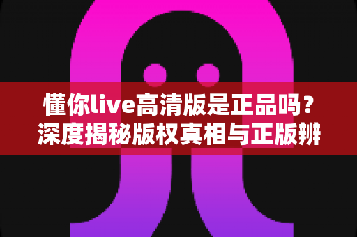 懂你live高清版是正品吗？深度揭秘版权真相与正版辨别全攻略