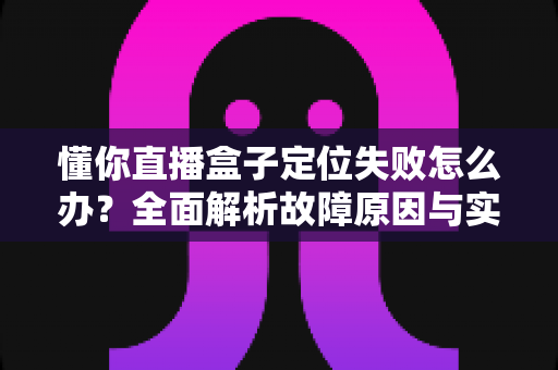 懂你直播盒子定位失败怎么办?全面解析故障原因与实用解决技巧,快速恢复精准定位 懂你直播盒子定位失败怎么办?全面解析故障原因与实用解决技巧,快速恢复精准定位