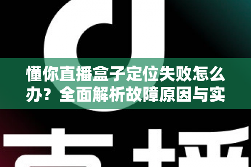 懂你直播盒子定位失败怎么办?全面解析故障原因与实用解决技巧,快速恢复精准定位 懂你直播盒子定位失败怎么办?全面解析故障原因与实用解决技巧,快速恢复精准定位