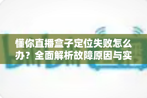 懂你直播盒子定位失败怎么办？全面解析故障原因与实用解决技巧，快速恢复精准定位