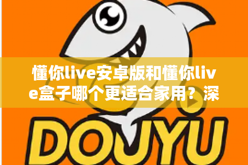 懂你live安卓版和懂你live盒子哪个更适合家用？深度对比帮你找到最佳家庭观影方案
