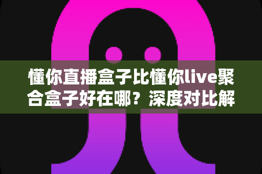 懂你直播盒子比懂你live聚合盒子好在哪？深度对比解析帮你选对不踩坑