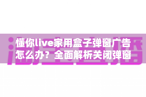 懂你live家用盒子弹窗广告怎么办?全面解析关闭弹窗广告的实用方法与预防技巧 懂你live家用盒子弹窗广告怎么办?全面解析关闭弹窗广告的实用方法与预防技巧