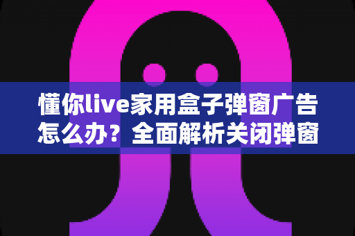 懂你live家用盒子弹窗广告怎么办？全面解析关闭弹窗广告的实用方法与预防技巧