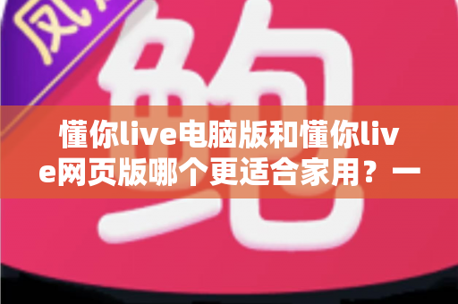 懂你live电脑版和懂你live网页版哪个更适合家用？一篇文章帮你选对版本