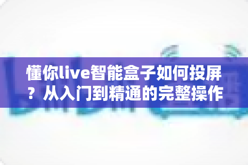 懂你live智能盒子如何投屏？从入门到精通的完整操作指南与实用技巧