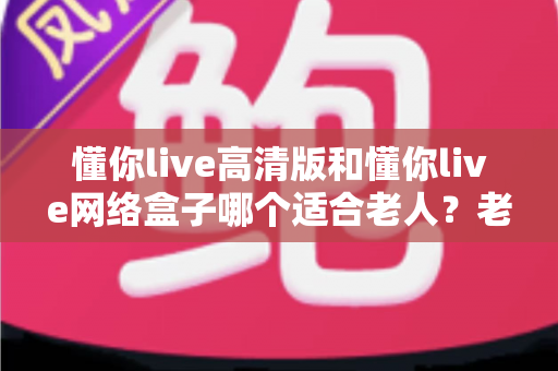 懂你live高清版和懂你live网络盒子哪个适合老人?老人观影设备选购全攻略 懂你live高清版和懂你live网络盒子哪个适合老人?老人观影设备选购全攻略