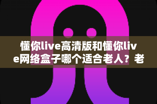 懂你live高清版和懂你live网络盒子哪个适合老人？老人观影设备选购全攻略
