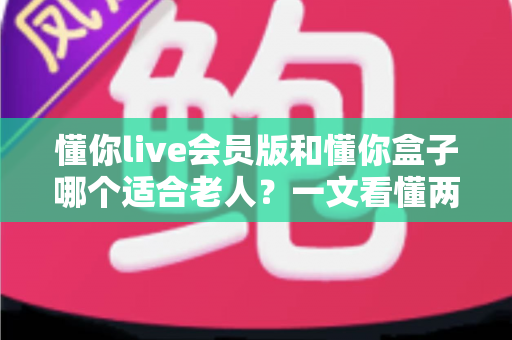 懂你live会员版和懂你盒子哪个适合老人？一文看懂两大产品差异，为父母选出最贴心的观影方案